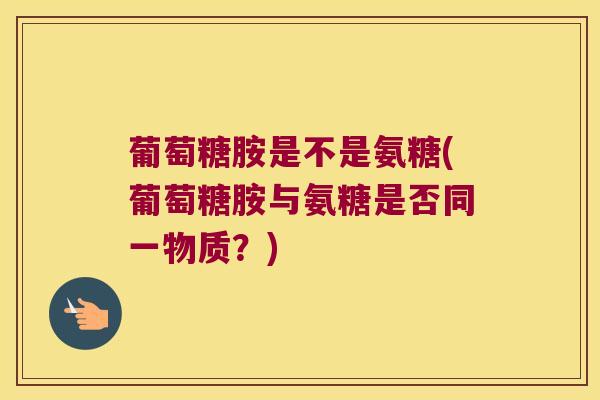 葡萄糖胺是不是氨糖(葡萄糖胺与氨糖是否同一物质?)