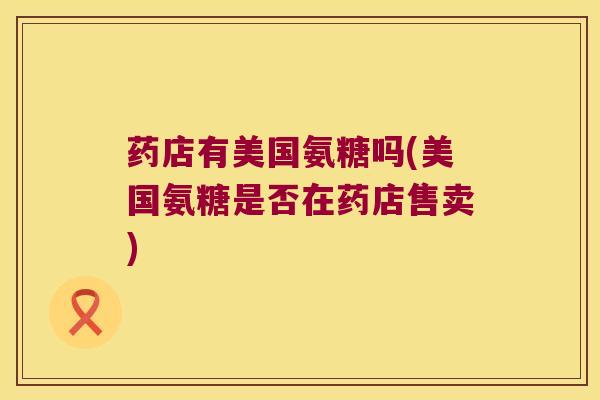 药店有美国氨糖吗(美国氨糖是否在药店售卖)