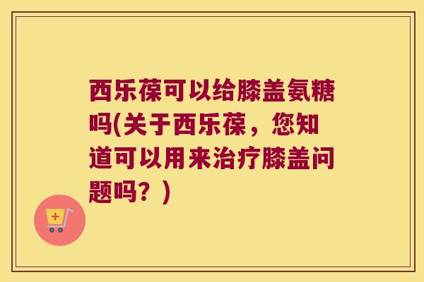 西乐葆可以给膝盖氨糖吗(关于西乐葆,您知道可以用来治疗膝盖问题吗?)