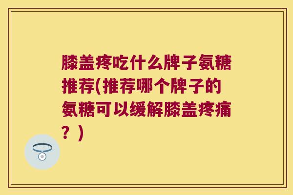 膝盖疼吃什么牌子氨糖推荐(推荐哪个牌子的氨糖可以缓解膝盖疼痛?)