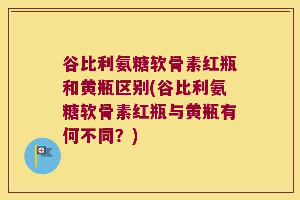 谷比利氨糖软骨素红瓶和黄瓶区别(谷比利氨糖软骨素红瓶与黄瓶有何不同?)