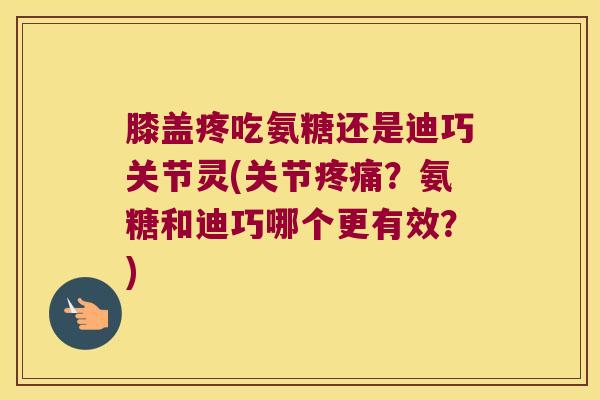 膝盖疼吃氨糖还是迪巧关节灵(关节疼痛?氨糖和迪巧哪个更有效?)