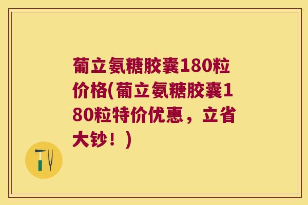 葡立氨糖胶囊180粒价格(葡立氨糖胶囊180粒特价优惠,立省大钞!)