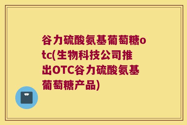 谷力硫酸氨基葡萄糖otc(生物科技公司推出OTC谷力硫酸氨基葡萄糖产品)