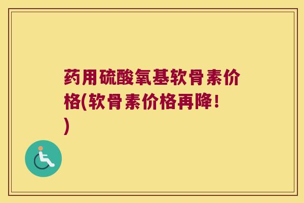 药用硫酸氧基软骨素价格(软骨素价格再降!)