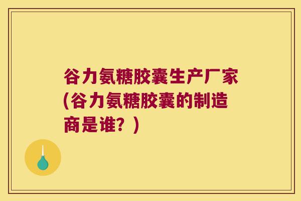 谷力氨糖胶囊生产厂家(谷力氨糖胶囊的制造商是谁?)