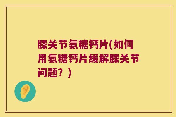 膝关节氨糖钙片(如何用氨糖钙片缓解膝关节问题?)