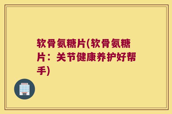 软骨氨糖片(软骨氨糖片:关节健康养护好帮手)