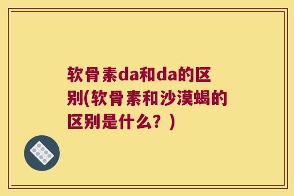 软骨素da和da的区别(软骨素和沙漠蝎的区别是什么?)