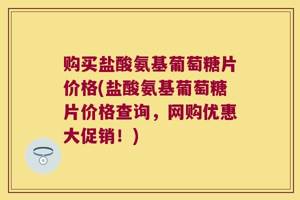 购买盐酸氨基葡萄糖片价格(盐酸氨基葡萄糖片价格查询,网购优惠大促销!)