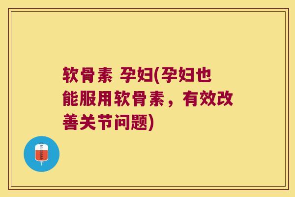 软骨素 孕妇(孕妇也能服用软骨素,有效改善关节问题)