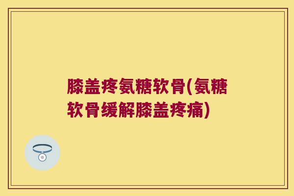膝盖疼氨糖软骨(氨糖软骨缓解膝盖疼痛)