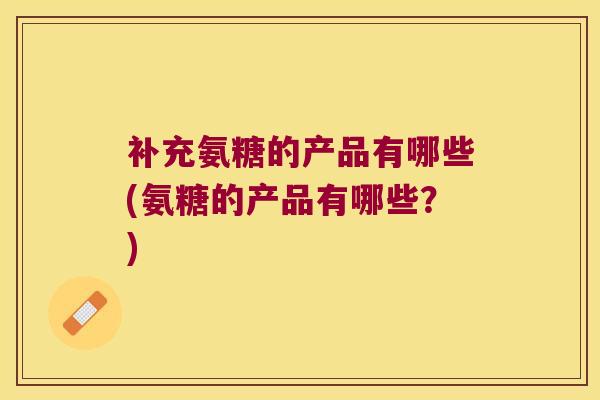 补充氨糖的产品有哪些(氨糖的产品有哪些?)