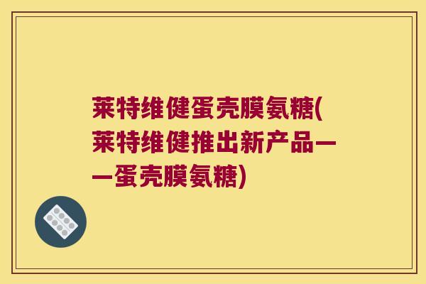 莱特维健蛋壳膜氨糖(莱特维健推出新产品——蛋壳膜氨糖) 莱特维健蛋壳膜氨糖(莱特维健推出新产品——蛋壳膜氨糖)