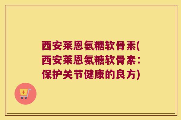 西安莱恩氨糖软骨素(西安莱恩氨糖软骨素:保护关节健康的良方)