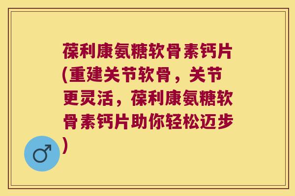 葆利康氨糖软骨素钙片(重建关节软骨,关节更灵活,葆利康氨糖软骨素钙片助你轻松迈步)