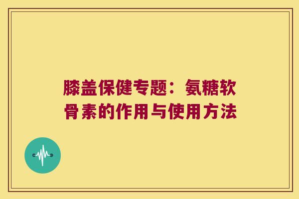 膝盖保健专题:氨糖软骨素的作用与使用方法