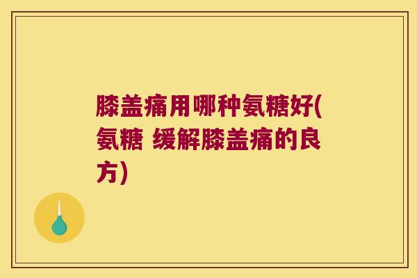 膝盖痛用哪种氨糖好(氨糖 缓解膝盖痛的良方)