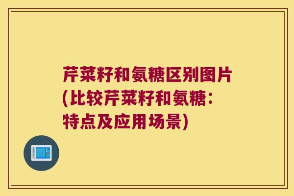 芹菜籽和氨糖区别图片(比较芹菜籽和氨糖:特点及应用场景)