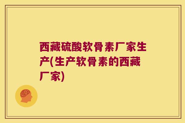 西藏硫酸软骨素厂家生产(生产软骨素的西藏厂家)