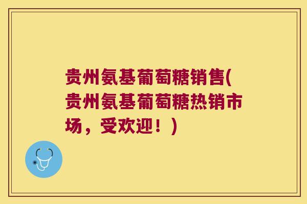 贵州氨基葡萄糖销售(贵州氨基葡萄糖热销市场,受欢迎!)