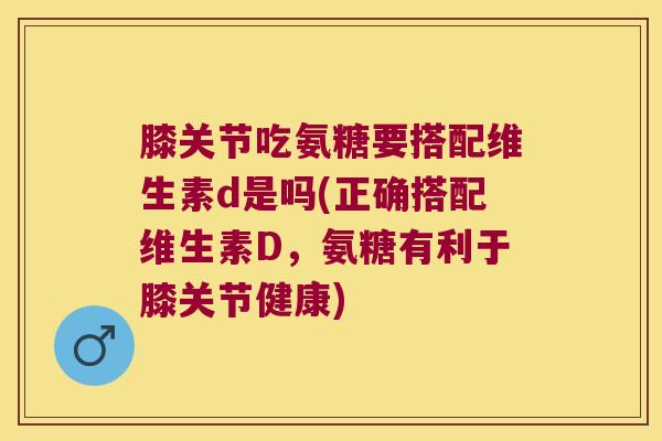 膝关节吃氨糖要搭配维生素d是吗(正确搭配维生素D,氨糖有利于膝关节健康)