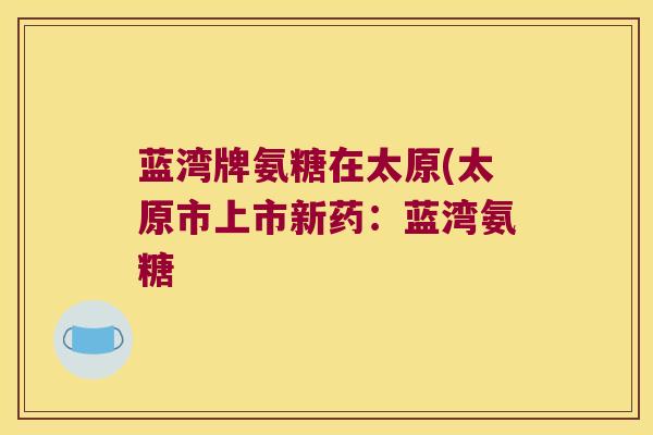 蓝湾牌氨糖在太原(太原市上市新药:蓝湾氨糖