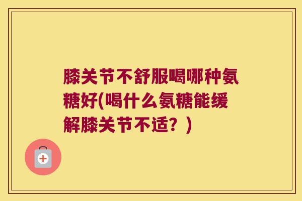 膝关节不舒服喝哪种氨糖好(喝什么氨糖能缓解膝关节不适?)