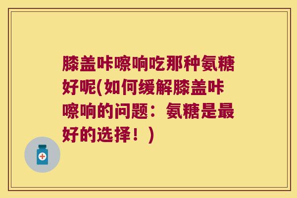 膝盖咔嚓响吃那种氨糖好呢(如何缓解膝盖咔嚓响的问题:氨糖是最好的选择!)