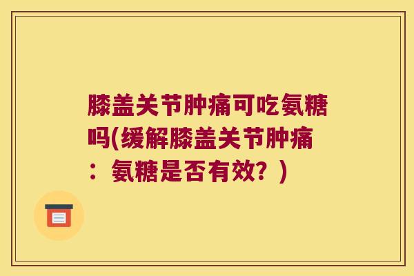 膝盖关节肿痛可吃氨糖吗(缓解膝盖关节肿痛:氨糖是否有效?) 膝盖关节肿痛可吃氨糖吗(缓解膝盖关节肿痛:氨糖是否有效?)