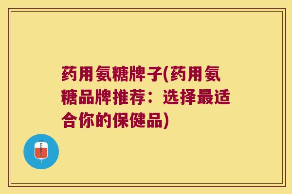 药用氨糖牌子(药用氨糖品牌推荐:选择最适合你的保健品)