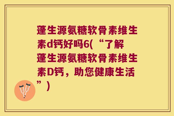 蓬生源氨糖软骨素维生素d钙好吗6(“了解蓬生源氨糖软骨素维生素D钙,助您健康生活”)