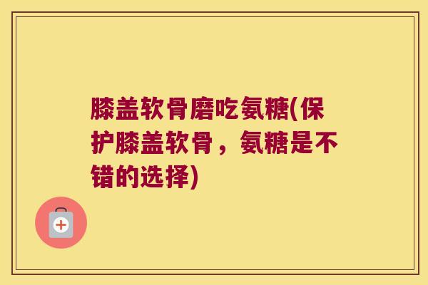 膝盖软骨磨吃氨糖(保护膝盖软骨,氨糖是不错的选择)
