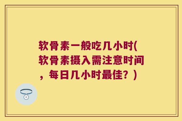 软骨素一般吃几小时(软骨素摄入需注意时间,每日几小时最佳?)