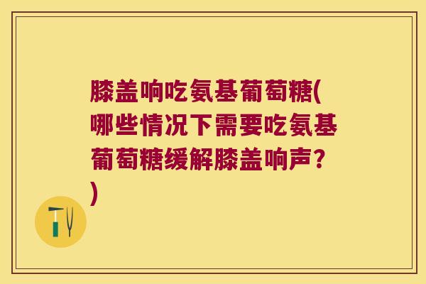 膝盖响吃氨基葡萄糖(哪些情况下需要吃氨基葡萄糖缓解膝盖响声?)