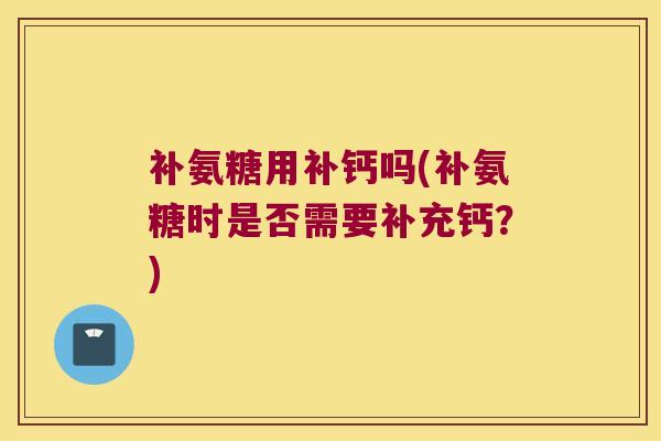 补氨糖用补钙吗(补氨糖时是否需要补充钙?)