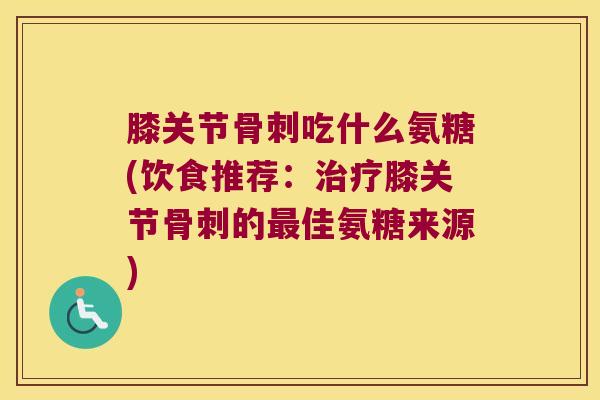 膝关节骨刺吃什么氨糖(饮食推荐：治疗膝关节骨刺的最佳氨糖来源)