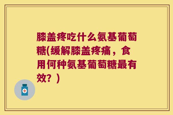膝盖疼吃什么氨基葡萄糖(缓解膝盖疼痛,食用何种氨基葡萄糖最有效?)