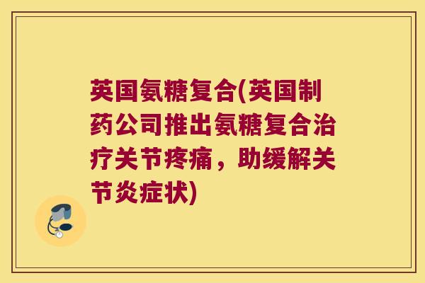 英国氨糖复合(英国制药公司推出氨糖复合治疗关节疼痛,助缓解关节炎症状)