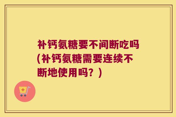 补钙氨糖要不间断吃吗(补钙氨糖需要连续不断地使用吗?)