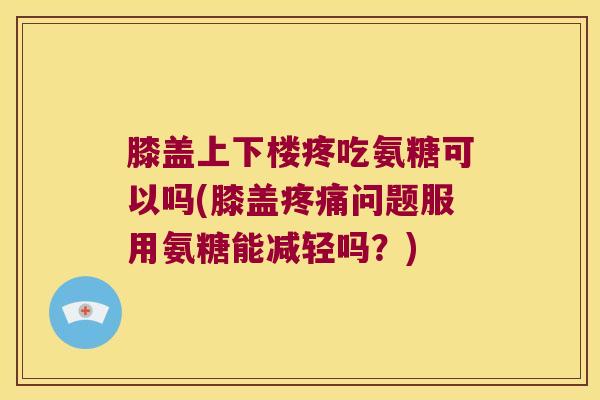 膝盖上下楼疼吃氨糖可以吗(膝盖疼痛问题服用氨糖能减轻吗?)