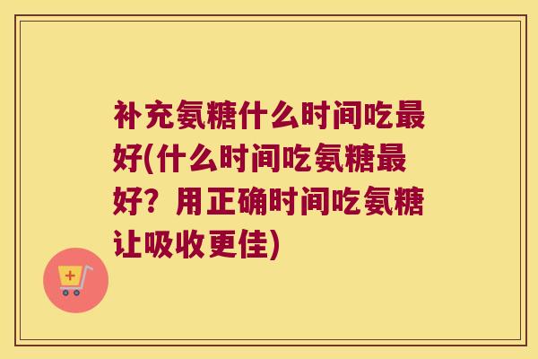 补充氨糖什么时间吃最好(什么时间吃氨糖最好?用正确时间吃氨糖让吸收更佳)