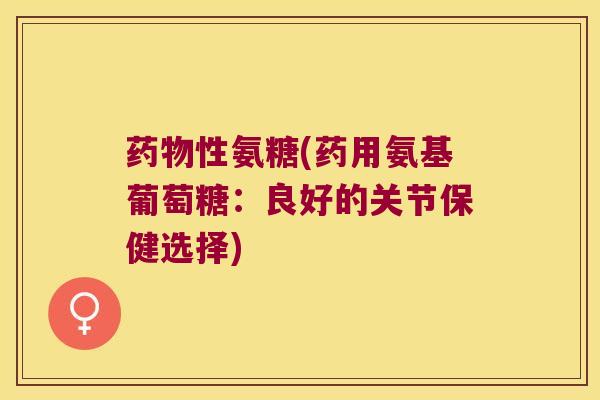 药物性氨糖(药用氨基葡萄糖:良好的关节保健选择)