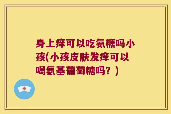 身上痒可以吃氨糖吗小孩(小孩皮肤发痒可以喝氨基葡萄糖吗?)