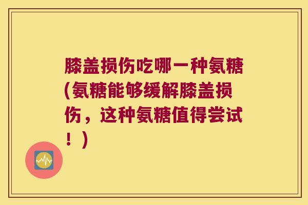膝盖损伤吃哪一种氨糖(氨糖能够缓解膝盖损伤,这种氨糖值得尝试!)
