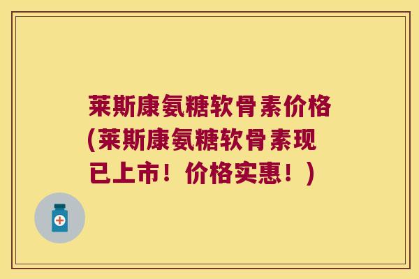 莱斯康氨糖软骨素价格(莱斯康氨糖软骨素现已上市!价格实惠!)