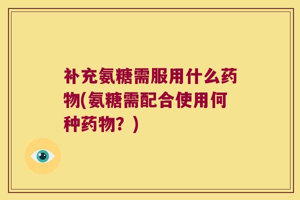 补充氨糖需服用什么药物(氨糖需配合使用何种药物?)