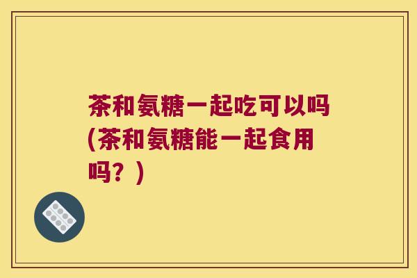 茶和氨糖一起吃可以吗(茶和氨糖能一起食用吗？)