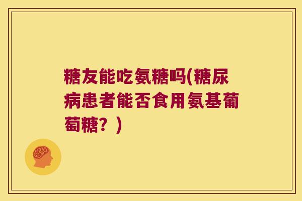 糖友能吃氨糖吗(糖尿病患者能否食用氨基葡萄糖？)
