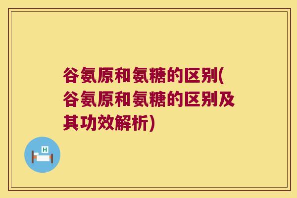 谷氨原和氨糖的区别(谷氨原和氨糖的区别及其功效解析)